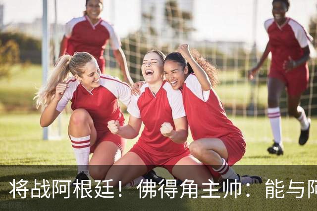 将战阿根廷！佛得角主帅：能与阿根廷和梅西交手是一种骄傲