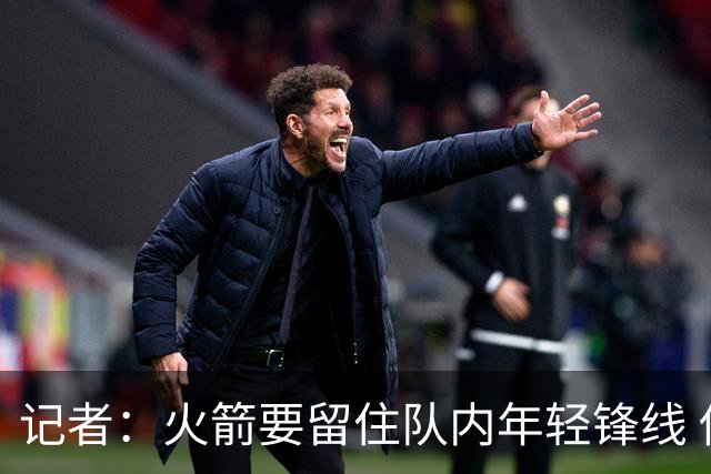 记者：火箭要留住队内年轻锋线 他们的成长幅度会决定下赛季走向